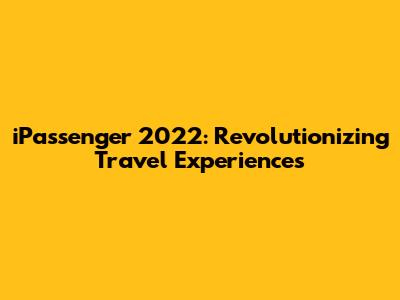 iPassenger 2022: Revolutionizing Travel Experiences