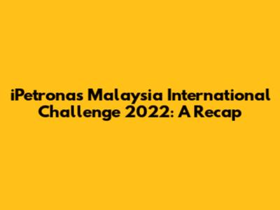 iPetronas Malaysia International Challenge 2022: A Recap