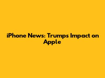 iPhone News: Trump's Impact on Apple