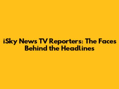 iSky News TV Reporters: The Faces Behind the Headlines