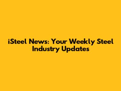 iSteel News: Your Weekly Steel Industry Updates