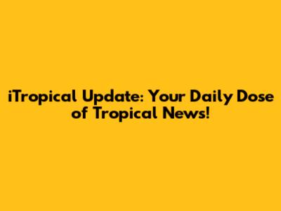 iTropical Update: Your Daily Dose of Tropical News!
