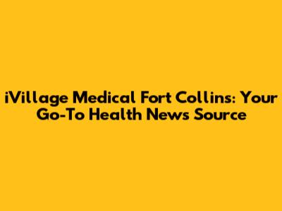 iVillage Medical Fort Collins: Your Go-To Health News Source