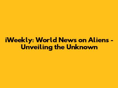 iWeekly: World News on Aliens - Unveiling the Unknown