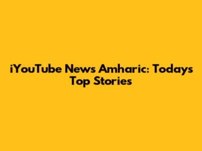 iYouTube News Amharic: Today's Top Stories