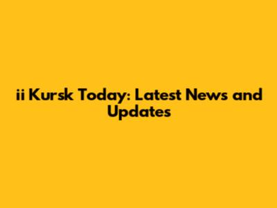 ii Kursk Today: Latest News and Updates
