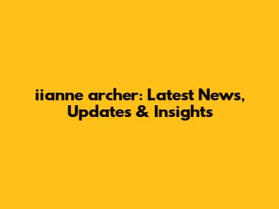 iianne archer: Latest News, Updates & Insights