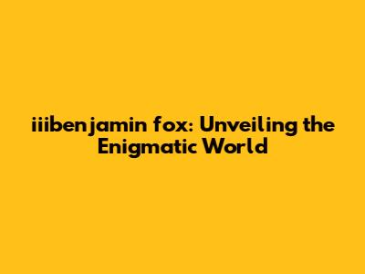iiibenjamin fox: Unveiling the Enigmatic World