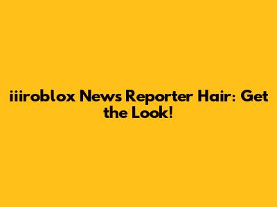 iiiroblox News Reporter Hair: Get the Look!