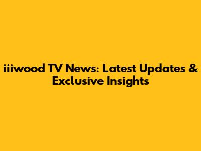 iiiwood TV News: Latest Updates & Exclusive Insights