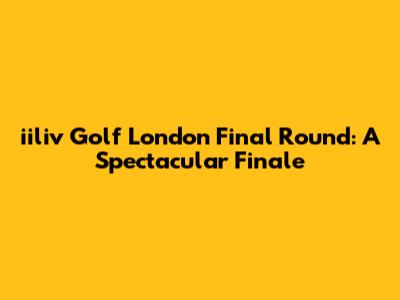 iiliv Golf London Final Round: A Spectacular Finale