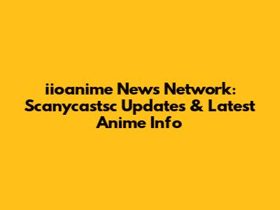 iioanime News Network: Scanycastsc Updates & Latest Anime Info
