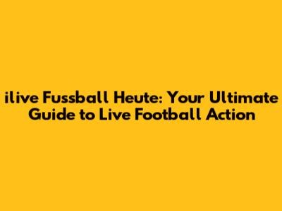 ilive Fussball Heute: Your Ultimate Guide to Live Football Action