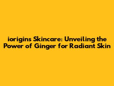 iorigins Skincare: Unveiling the Power of Ginger for Radiant Skin