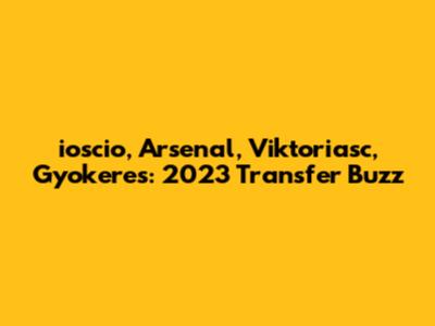 ioscio, Arsenal, Viktoriasc, Gyokeres: 2023 Transfer Buzz