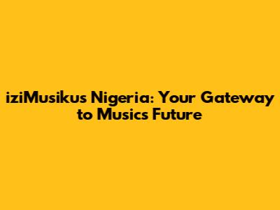 iziMusikus Nigeria: Your Gateway to Music's Future
