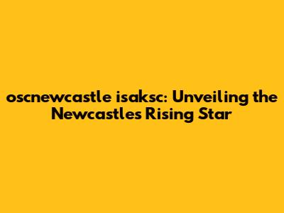 oscnewcastle isaksc: Unveiling the Newcastle's Rising Star