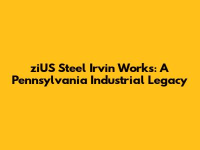ziUS Steel Irvin Works: A Pennsylvania Industrial Legacy